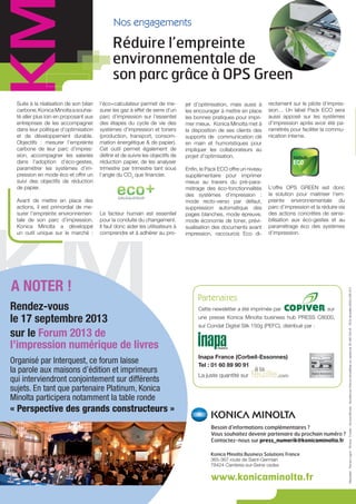 Suite à la réalisation de son bilan
carbone,KonicaMinoltaasouhai-
té aller plus loin en proposant aux
entreprises de les accompagner
dans leur politique d’optimisation
et de développement durable.
Objectifs : mesurer l’empreinte
carbone de leur parc d’impres-
sion, accompagner les salariés
dans l’adoption d’éco-gestes,
paramétrer les systèmes d’im-
pression en mode éco et offrir un
suivi des objectifs de réduction
de papier.
Avant de mettre en place des
actions, il est primordial de me-
surer l’empreinte environnemen-
tale de son parc d’impression.
Konica Minolta a développé
un outil unique sur le marché :
l’éco+calculateur permet de me-
surer les gaz à effet de serre d’un
parc d’impression sur l’essentiel
des étapes du cycle de vie des
systèmes d’impression et toners
(production, transport, consom-
mation énergétique & de papier).
Cet outil permet également de
définir et de suivre les objectifs de
réduction papier, de les analyser
trimestre par trimestre tant sous
l’angle du CO2
que financier.
Le facteur humain est essentiel
pour la conduite du changement.
Il faut donc aider les utilisateurs à
comprendre et à adhérer au pro-
jet d’optimisation, mais aussi à
les encourager à mettre en place
les bonnes pratiques pour impri-
mer mieux. Konica Minolta met à
la disposition de ses clients des
supports de communication clé
en main et humoristiques pour
impliquer les collaborateurs au
projet d’optimisation.
Enfin, le Pack ECO offre un niveau
supplémentaire pour imprimer
mieux au travers du pré-para-
métrage des éco-fonctionnalités
des systèmes d’impression :
mode recto-verso par défaut,
suppression automatique des
pages blanches, mode épreuve,
mode économie de toner, prévi-
sualisation des documents avant
impression, raccourcis Eco di-
Nos engagements
Besoin d’informations complémentaires ?
Vous souhaitez devenir partenaire du prochain numéro ?
Contactez-nous sur press_numerik@konicaminolta.fr
Konica Minolta Business Solutions France
365-367 route de Saint-Germain
78424 Carrières-sur-Seine cedex
www.konicaminolta.fr
Maquette:Trampo’Ligne-Photos:Fotolia-KonicaMinolta-SociétéparActionsSimplifiéesaucapitalde26490000e-RCSVersaillesB302695614
Réduire l’empreinte
environnementale de
son parc grâce à OPS Green
Partenaires
Rendez-vous
le 17 septembre 2013
sur le Forum 2013 de
l’impression numérique de livres
Organisé par Interquest, ce forum laisse
la parole aux maisons d’édition et imprimeurs
qui interviendront conjointement sur différents
sujets. En tant que partenaire Platinum, Konica
Minolta participera notamment la table ronde
« Perspective des grands constructeurs »
Inapa France (Corbeil-Essonnes)
Tel : 01 60 89 90 91
La juste quantité sur
Cette newsletter a été imprimée par sur
une presse Konica Minolta business hub PRESS C8000,
sur Condat Digital Silk 150g (PEFC), distribué par :
A NOTER !
rectement sur le pilote d’impres-
sion… Un label Pack ECO sera
aussi apposé sur les systèmes
d’impression après avoir été pa-
ramétrés pour faciliter la commu-
nication interne.
L’offre OPS GREEN est donc
la solution pour maitriser l’em-
preinte environnementale du
parc d’impression et la réduire via
des actions concrètes de sensi-
bilisation aux éco-gestes et au
paramétrage éco des systèmes
d’impression.
 