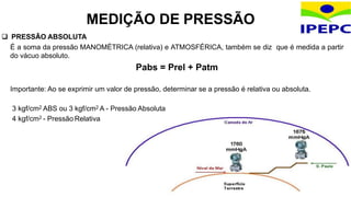  PRESSÃO ABSOLUTA
É a soma da pressão MANOMÉTRICA (relativa) e ATMOSFÉRICA, também se diz que é medida a partir
do vácuo absoluto.
Pabs = Prel + Patm
Importante: Ao se exprimir um valor de pressão, determinar se a pressão é relativa ou absoluta.
3 kgf/cm2 ABS ou 3 kgf/cm2 A - Pressão Absoluta
4 kgf/cm2 - Pressão Relativa
MEDIÇÃO DE PRESSÃO
 