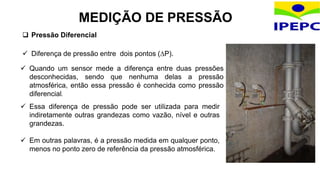 Pressão Diferencial
 Diferença de pressão entre dois pontos (P).
MEDIÇÃO DE PRESSÃO
 Quando um sensor mede a diferença entre duas pressões
desconhecidas, sendo que nenhuma delas a pressão
atmosférica, então essa pressão é conhecida como pressão
diferencial.
 Essa diferença de pressão pode ser utilizada para medir
indiretamente outras grandezas como vazão, nível e outras
grandezas.
 Em outras palavras, é a pressão medida em qualquer ponto,
menos no ponto zero de referência da pressão atmosférica.
 