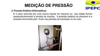  Pressão Estática (Hidrostática)
É o peso exercido por uma coluna líquida em repouso ou que esteja fluindo
perpendicularmente a tomada de impulso. A pressão estática do processo é a
pressão transmitida pelo fluido nas paredes da tubulação ou do vaso.
MEDIÇÃO DE PRESSÃO
 