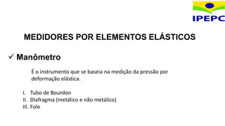 MEDIDORES POR ELEMENTOS ELÁSTICOS
 Manômetro
É o instrumento que se baseia na medição da pressão por
deformação elástica.
I. Tubo de Bourdon
II. Diafragma (metálico e não metálico)
III. Fole
 