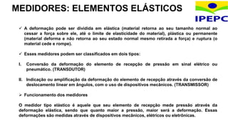 MEDIDORES: ELEMENTOS ELÁSTICOS
 A deformação pode ser dividida em elástica (material retorna ao seu tamanho normal ao
cessar a força sobre ele, até o limite de elasticidade do material), plástica ou permanente
(material deforma e não retorna ao seu estado normal mesmo retirada a força) e ruptura (o
material cede e rompe).
 Esses medidores podem ser classificados em dois tipos:
I. Conversão da deformação do elemento de recepção de pressão em sinal elétrico ou
pneumático. (TRANSDUTOR)
II. Indicação ou amplificação da deformação do elemento de recepção através da conversão de
deslocamento linear em ângulos, com o uso de dispositivos mecânicos. (TRANSMISSOR)
 Funcionamento dos medidores
O medidor tipo elástico é aquele que seu elemento de recepção mede pressão através da
deformação elástica, sendo que quanto maior a pressão, maior será a deformação. Essas
deformações são medidas através de dispositivos mecânicos, elétricos ou eletrônicas.
 