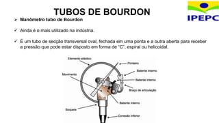 TUBOS DE BOURDON
 Manômetro tubo de Bourdon
 Ainda é o mais utilizado na indústria.
 É um tubo de secção transversal oval, fechada em uma ponta e a outra aberta para receber
a pressão que pode estar disposto em forma de “C”, espiral ou helicoidal.
 