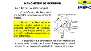 MANÔMETRO DE BOURDON
O manômetro de Bourdon é
um medidor totalmente mecânico de
pressão.
A articulação e a engrenagem em setor transmitem
a deformação do tubo de Bourdon à engrenagem central
através de um movimento giratório de pequena dimensão.
O tubo de Bourdon é o
elemento sensor primário e o
elemento conversor de variável,
uma vez que é neste elemento que
a pressão do fluido é convertida em
uma deformação
A) Tubo de Bourdon simples
 