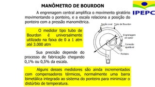 O medidor tipo tubo de
Bourdon é universalmente
utilizado na faixa de 0 a 1 atm
até 3.000 atm
Sua precisão depende do
processo de fabricação chegando
0,1% ou 0,5% da escala.
Alguns desses medidores são ainda incrementados
com compensadores térmicos, normalmente uma barra
bimetálica integrada ao sistema do ponteiro para minimizar o
distúrbio de temperatura.
A engrenagem central amplifica o movimento giratório
movimentando o ponteiro, e a escala relaciona a posição do
ponteiro com a pressão manométrica.
MANÔMETRO DE BOURDON
 