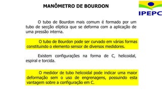 O medidor de tubo helicoidal pode indicar uma maior
deformação sem o uso de engrenagens, possuindo esta
vantagem sobre a configuração em C.
O tubo de Bourdon mais comum é formado por um
tubo de secção elíptica que se deforma com a aplicação de
uma pressão interna.
O tubo de Bourdon pode ser curvado em várias formas
constituindo o elemento sensor de diversos medidores.
Existem configurações na forma de C, helicoidal,
espiral e torcida.
MANÔMETRO DE BOURDON
 