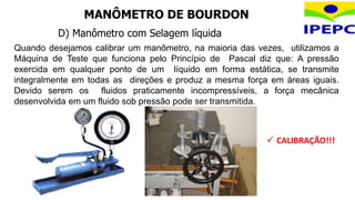 D) Manômetro com Selagem líquida
Quando desejamos calibrar um manômetro, na maioria das vezes, utilizamos a
Máquina de Teste que funciona pelo Princípio de Pascal diz que: A pressão
exercida em qualquer ponto de um líquido em forma estática, se transmite
integralmente em todas as direções e produz a mesma força em áreas iguais.
Devido serem os fluidos praticamente incompressíveis, a força mecânica
desenvolvida em um fluido sob pressão pode ser transmitida.
MANÔMETRO DE BOURDON
 CALIBRAÇÃO!!!
 
