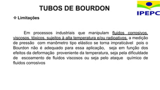  Limitações
Em processos industriais que manipulam fluidos corrosivos,
viscosos, tóxicos, sujeitos à alta temperatura e/ou radioativos, a medição
de pressão com manômetro tipo elástico se torna impraticável pois o
Bourdon não é adequado para essa aplicação, seja em função dos
efeitos da deformação proveniente da temperatura, seja pela dificuldade
de escoamento de fluidos viscosos ou seja pelo ataque químico de
fluidos corrosivos
TUBOS DE BOURDON
 
