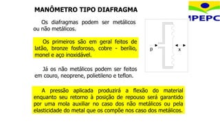 MANÔMETRO TIPO DIAFRAGMA
Já os não metálicos podem ser feitos
em couro, neoprene, polietileno e teflon.
p x
Os diafragmas podem ser metálicos
ou não metálicos.
Os primeiros são em geral feitos de
latão, bronze fosforoso, cobre - berílio,
monel e aço inoxidável.
A pressão aplicada produzirá a flexão do material
enquanto seu retorno à posição de repouso será garantido
por uma mola auxiliar no caso dos não metálicos ou pela
elasticidade do metal que os compõe nos caso dos metálicos.
 
