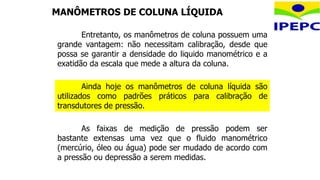 Entretanto, os manômetros de coluna possuem uma
grande vantagem: não necessitam calibração, desde que
possa se garantir a densidade do liquido manométrico e a
exatidão da escala que mede a altura da coluna.
As faixas de medição de pressão podem ser
bastante extensas uma vez que o fluido manométrico
(mercúrio, óleo ou água) pode ser mudado de acordo com
a pressão ou depressão a serem medidas.
Ainda hoje os manômetros de coluna líquida são
utilizados como padrões práticos para calibração de
transdutores de pressão.
MANÔMETROS DE COLUNA LÍQUIDA
 