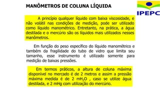 Em termos práticos, a altura de coluna máxima
disponível no mercado é de 2 metros e assim a pressão
máxima medida é de 2 mH2O , caso se utilize água
destilada, e 2 mHg com utilização do mercúrio.
Em função do peso específico do líquido manométrico e
também da fragilidade do tubo de vidro que limita seu
tamanho, esse instrumento é utilizado somente para
medição de baixas pressões.
A princípio qualquer líquido com baixa viscosidade, e
não volátil nas condições de medição, pode ser utilizado
como líquido manométrico. Entretanto, na prática, a água
destilada e o mercúrio são os líquidos mais utilizados nesses
manômetros.
MANÔMETROS DE COLUNA LÍQUIDA
 