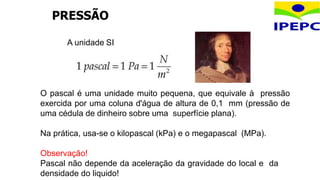 A unidade SI
O pascal é uma unidade muito pequena, que equivale à pressão
exercida por uma coluna d'água de altura de 0,1 mm (pressão de
uma cédula de dinheiro sobre uma superfície plana).
Na prática, usa-se o kilopascal (kPa) e o megapascal (MPa).
Observação!
Pascal não depende da aceleração da gravidade do local e da
densidade do liquido!
PRESSÃO
 