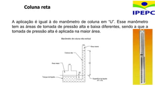Coluna reta
A aplicação é igual à do manômetro de coluna em “U”. Esse manômetro
tem as áreas de tomada de pressão alta e baixa diferentes, sendo a que a
tomada de pressão alta é aplicada na maior área.
 