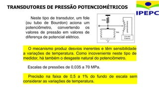 TRANSDUTORES DE PRESSÃO POTENCIOMÉTRICOS
O mecanismo produz desvios inerentes e têm sensibilidade
a variações de temperatura. Como incoveniente neste tipo de
medidor, há também o desgaste natural do potenciômetro.
Neste tipo de transdutor, um fole
(ou tubo de Bourdon) aciona um
potenciômetro, convertendo os
valores de pressão em valores de
diferença de potencial elétrico.
Escalas de pressões de 0,035 a 70 MPa.
Precisão na faixa de 0,5 a 1% do fundo de escala sem
considerar as variações de temperatura.
 