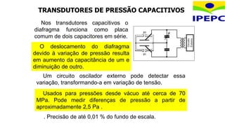 TRANSDUTORES DE PRESSÃO CAPACITIVOS
O deslocamento do diafragma
devido à variação de pressão resulta
em aumento da capacitância de um e
diminuição de outro.
Um circuito oscilador externo pode detectar essa
variação, transformando-a em variação de tensão.
Usados para pressões desde vácuo até cerca de 70
MPa. Pode medir diferenças de pressão a partir de
aproximadamente 2,5 Pa .
. Precisão de até 0,01 % do fundo de escala.
Nos transdutores capacitivos o
diafragma funciona como placa
comum de dois capacitores em série.
 
