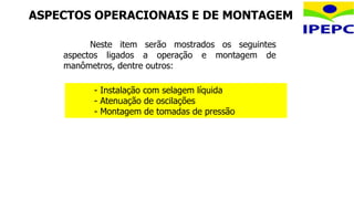 ASPECTOS OPERACIONAIS E DE MONTAGEM
- Instalação com selagem líquida
- Atenuação de oscilações
- Montagem de tomadas de pressão
Neste item serão mostrados os seguintes
aspectos ligados a operação e montagem de
manômetros, dentre outros:
 