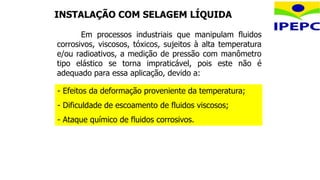 INSTALAÇÃO COM SELAGEM LÍQUIDA
- Efeitos da deformação proveniente da temperatura;
- Dificuldade de escoamento de fluidos viscosos;
- Ataque químico de fluidos corrosivos.
Em processos industriais que manipulam fluidos
corrosivos, viscosos, tóxicos, sujeitos à alta temperatura
e/ou radioativos, a medição de pressão com manômetro
tipo elástico se torna impraticável, pois este não é
adequado para essa aplicação, devido a:
 