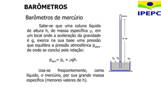 BARÔMETROS
Barômetros de mercúrio
Usa-se freqüentemente, como
líquido, o mercúrio, por sua grande massa
específica (menores valores de h).
patm= pv + gh.
Sabe-se que uma coluna líquida
de altura h, de massa específica , em
um local onde a aceleração da gravidade
é g, exerce na sua base uma pressão
que equilibra a pressão atmosférica patm,
de onde se conclui pela relação:
 