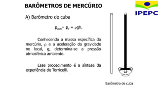 Esse procedimento é a síntese da
experiência de Torricelli.
BARÔMETROS DE MERCÚRIO
A) Barômetro de cuba
Barômetro de cuba
patm= pv + gh.
Conhecendo a massa específica do
mercúrio,  e a aceleração da gravidade
no local, g, determina-se a pressão
atmosférica ambiente.
 