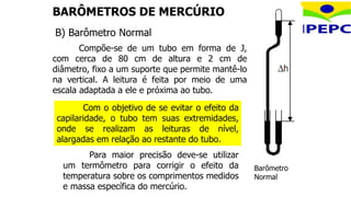 BARÔMETROS DE MERCÚRIO
Compõe-se de um tubo em forma de J,
com cerca de 80 cm de altura e 2 cm de
diâmetro, fixo a um suporte que permite mantê-lo
na vertical. A leitura é feita por meio de uma
escala adaptada a ele e próxima ao tubo.
Barômetro
Normal
Para maior precisão deve-se utilizar
um termômetro para corrigir o efeito da
temperatura sobre os comprimentos medidos
e massa específica do mercúrio.
B) Barômetro Normal
Com o objetivo de se evitar o efeito da
capilaridade, o tubo tem suas extremidades,
onde se realizam as leituras de nível,
alargadas em relação ao restante do tubo.
 