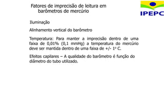 Iluminação
Fatores de imprecisão de leitura em
barômetros de mercúrio
Alinhamento vertical do barômetro
Temperatura: Para manter a imprecisão dentro de uma
faixa de 0,01% (0,1 mmHg) a temperatura do mercúrio
deve ser mantida dentro de uma faixa de +/- 1o C.
Efeitos capilares – A qualidade do barômetro é função do
diâmetro do tubo utilizado.
 