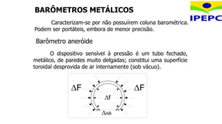 BARÔMETROS METÁLICOS
Caracterizam-se por não possuírem coluna barométrica.
Podem ser portáteis, embora de menor precisão.
O dispositivo sensível à pressão é um tubo fechado,
metálico, de paredes muito delgadas; constitui uma superfície
toroidal desprovida de ar internamente (sob vácuo).
F F
f
AB
Barômetro aneróide
 