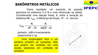 Como resultado, um aumento de pressão
aproxima os extremos A e B e uma diminuição os afasta.
Considerando uma relação linear, K, entre a variação da
distância AB, AB , e diferença de forças, F - f , tem-se:
)
s
S
(
p
K
f
F
K
AB








portanto, AB é inversamente
proporcional a p.
Uma engrenagem leve e um
ponteiro ampliam as variações AB,
que podem ser medidas em uma
escala (expressa em unidades de
pressão).
BARÔMETROS METÁLICOS
 