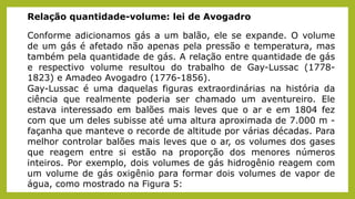 Relação quantidade-volume: lei de Avogadro
Conforme adicionamos gás a um balão, ele se expande. O volume
de um gás é afetado não apenas pela pressão e temperatura, mas
também pela quantidade de gás. A relação entre quantidade de gás
e respectivo volume resultou do trabalho de Gay-Lussac (1778-
1823) e Amadeo Avogadro (1776-1856).
Gay-Lussac é uma daquelas figuras extraordinárias na história da
ciência que realmente poderia ser chamado um aventureiro. Ele
estava interessado em balões mais leves que o ar e em 1804 fez
com que um deles subisse até uma altura aproximada de 7.000 m -
façanha que manteve o recorde de altitude por várias décadas. Para
melhor controlar balões mais leves que o ar, os volumes dos gases
que reagem entre si estão na proporção dos menores números
inteiros. Por exemplo, dois volumes de gás hidrogênio reagem com
um volume de gás oxigênio para formar dois volumes de vapor de
água, como mostrado na Figura 5:
 