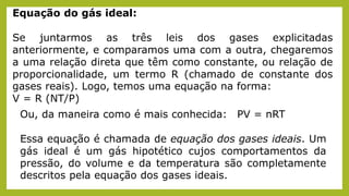 Equação do gás ideal:
Se juntarmos as três leis dos gases explicitadas
anteriormente, e comparamos uma com a outra, chegaremos
a uma relação direta que têm como constante, ou relação de
proporcionalidade, um termo R (chamado de constante dos
gases reais). Logo, temos uma equação na forma:
V = R (NT/P)
Ou, da maneira como é mais conhecida: PV = nRT
Essa equação é chamada de equação dos gases ideais. Um
gás ideal é um gás hipotético cujos comportamentos da
pressão, do volume e da temperatura são completamente
descritos pela equação dos gases ideais.
 