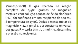 (Vunesp-2008) O gás liberado na reação
completa de 0,486 gramas de magnésio
metálico com solução aquosa de ácido clorídrico
(HCl) foi confinado em um recipiente de 100 mL
à temperatura de 27 oC. Dadas a massa molar do
magnésio = 24,3 gmol-1 e a constante universal
dos gases R = 0,082 atm . L . mol K -1 ,determine
a pressão no recipiente.
 