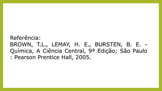 Referência:
BROWN, T.L., LEMAY, H. E., BURSTEN, B. E. -
Química, A Ciência Central, 9ª Edição; São Paulo
: Pearson Prentice Hall, 2005.
 