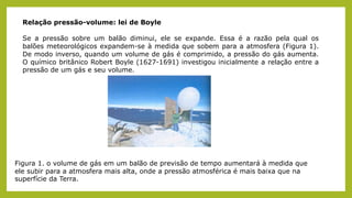 Relação pressão-volume: lei de Boyle
Se a pressão sobre um balão diminui, ele se expande. Essa é a razão pela qual os
balões meteorológicos expandem-se à medida que sobem para a atmosfera (Figura 1).
De modo inverso, quando um volume de gás é comprimido, a pressão do gás aumenta.
O químico britânico Robert Boyle (1627-1691) investigou inicialmente a relação entre a
pressão de um gás e seu volume.
Figura 1. o volume de gás em um balão de previsão de tempo aumentará à medida que
ele subir para a atmosfera mais alta, onde a pressão atmosférica é mais baixa que na
superfície da Terra.
 
