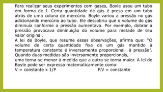 Para realizar seus experimentos com gases, Boyle usou um tubo
em forma de J. Certa quantidade de gás é presa em um tubo
atrás de uma coluna de mercúrio. Boyle variou a pressão no gás
adicionando mercúrio ao tubo. Ele descobriu que o volume do gás
diminuía conforme a pressão aumentava. Por exemplo, dobrar a
pressão provocava diminuição do volume para metade de seu
valor original.
A lei de Boyle, que resume essas observações, afirma que: “O
volume de certa quantidade fixa de um gás mantido à
temperatura constante é inversamente proporcional à pressão”.
Quando duas medidas são inversamente proporcionais,
uma torna-se menor à medida que a outra se torna maior. A lei de
Boyle pode ser expressa matematicamente como:
V = constante x 1/P P.V = constante
 