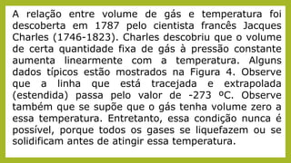 A relação entre volume de gás e temperatura foi
descoberta em 1787 pelo cientista francês Jacques
Charles (1746-1823). Charles descobriu que o volume
de certa quantidade fixa de gás à pressão constante
aumenta linearmente com a temperatura. Alguns
dados típicos estão mostrados na Figura 4. Observe
que a linha que está tracejada e extrapolada
(estendida) passa pelo valor de -273 ºC. Observe
também que se supõe que o gás tenha volume zero a
essa temperatura. Entretanto, essa condição nunca é
possível, porque todos os gases se liquefazem ou se
solidificam antes de atingir essa temperatura.
 