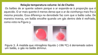 Figura 3. À medida que nitrogênio líquido (-196 ºC) é derramado sobre
um balão, o gás no balão diminui.
Relação temperatura-volume: lei de Charles
Os balões de ar quente sobem porque o ar expande-se à proporção que é
aquecido. O ar mais quente é menos denso que o ar da vizinhança mais fria à
mesma pressão. Essa diferença na densidade faz com que o balão suba. De
maneira inversa, um balão encolhe quando um gás dentro dele é resfriado,
como visto na Figura 3:
 