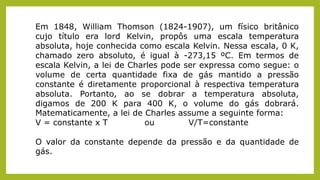 Em 1848, William Thomson (1824-1907), um físico britânico
cujo título era lord Kelvin, propôs uma escala temperatura
absoluta, hoje conhecida como escala Kelvin. Nessa escala, 0 K,
chamado zero absoluto, é igual à -273,15 ºC. Em termos de
escala Kelvin, a lei de Charles pode ser expressa como segue: o
volume de certa quantidade fixa de gás mantido a pressão
constante é diretamente proporcional à respectiva temperatura
absoluta. Portanto, ao se dobrar a temperatura absoluta,
digamos de 200 K para 400 K, o volume do gás dobrará.
Matematicamente, a lei de Charles assume a seguinte forma:
V = constante x T ou V/T=constante
O valor da constante depende da pressão e da quantidade de
gás.
 