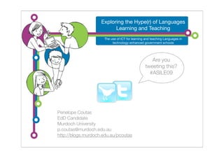 Exploring the Hype(r) of Languages
                          Learning and Teaching
                      The use of ICT for learning and teaching Languages in
                           technology-enhanced government schools




                                                    Are you
                                                 tweeting this?
                                                   #ASILE09




Penelope Coutas
EdD Candidate
Murdoch University
p.coutas@murdoch.edu.au
http://blogs.murdoch.edu.au/pcoutas
 