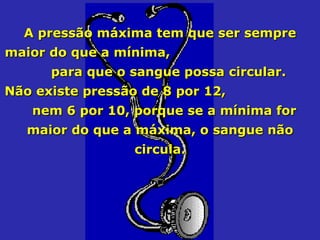 A pressão máxima tem que ser sempre maior do que a mínima,  para que o sangue possa circular. Não existe pressão de 8 por 12,  nem 6 por 10, porque se a mínima for maior do que a máxima, o sangue não circula. 
