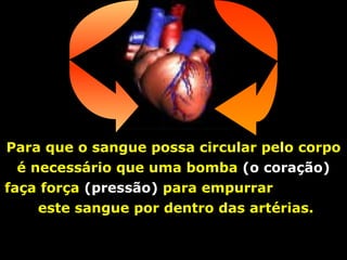 Para que o sangue possa circular pelo corpo é necessário que uma bomba  (o coração)  faça força  (pressão)  para empurrar  este sangue por dentro das artérias. 