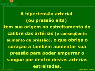   A hipertensão arterial  (ou pressão alta)  tem sua origem no estreitamento do calibre das artérias  (e conseqüente aumento de pressão) , o que obriga o coração a também aumentar sua pressão para poder empurrar o sangue por dentro destas artérias estreitadas. 