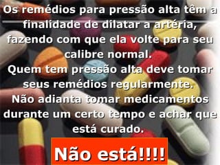 Os remédios para pressão alta têm a finalidade de dilatar a artéria, fazendo com que ela volte para seu calibre normal.  Quem tem pressão alta deve tomar seus remédios regularmente.  Não adianta tomar medicamentos durante um certo tempo e achar que está curado.  Não está!!!! 