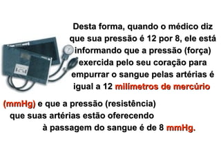 Desta forma, quando o médico diz que sua pressão é 12 por 8, ele está informando que a pressão (força) exercida pelo seu coração para empurrar o sangue pelas artérias é igual a 12  milímetros de mercúrio   (mmHg)  e que a pressão (resistência)  que suas artérias estão oferecendo  à passagem do sangue é de 8  mmHg. 