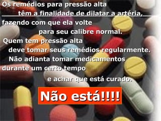 Os remédios para pressão alta  têm a finalidade de dilatar a artéria,  fazendo com que ela volte  para seu calibre normal.  Quem tem pressão alta  deve tomar seus remédios regularmente.  Não adianta tomar medicamentos  durante um certo tempo  e achar que está curado.   Não está!!!! 