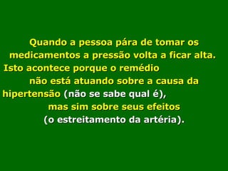 Quando a pessoa pára de tomar os medicamentos a pressão volta a ficar alta.  Isto acontece porque o remédio  não está atuando sobre a causa da hipertensão  (não se sabe qual é),   mas sim sobre seus efeitos  (o estreitamento da artéria). 