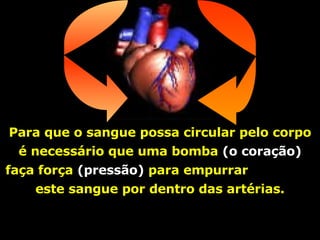 Para que o sangue possa circular pelo corpo é necessário que uma bomba  (o coração)  faça força  (pressão)  para empurrar  este sangue por dentro das artérias. 