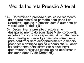 Medida Indireta Pressão Arterial 14-   Determinar a pressão sistólica no momento do aparecimento do primeiro som (fase I de Korotkoff), que se intensifica com o aumento da velocidade de deflação. 15-   Determinar a pressão diastólica no desaparecimento do som (fase V de Korotkoff), exceto em condições especiais.  Auscultar cerca de 20mmHg a 30mmHg abaixo do último som para confirmar sem desaparecimento e depois proceder à deflação rápida e completa. Quando os batimentos persistirem até o nível zero, determinar a pressão diastólica no abafamento dos sons (fase IV de Korotkoff). 