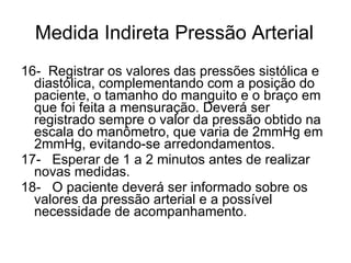 Medida Indireta Pressão Arterial 16-  Registrar os valores das pressões sistólica e diastólica, complementando com a posição do paciente, o tamanho do manguito e o braço em que foi feita a mensuração. Deverá ser registrado sempre o valor da pressão obtido na escala do manômetro, que varia de 2mmHg em 2mmHg, evitando-se arredondamentos.  17-   Esperar de 1 a 2 minutos antes de realizar novas medidas. 18-   O paciente deverá ser informado sobre os valores da pressão arterial e a possível necessidade de acompanhamento.  