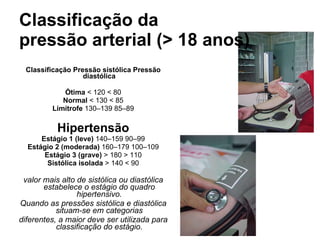 Classificação da pressão arterial (> 18 anos) Classificação Pressão sistólica Pressão diastólica Ótima  < 120 < 80 Normal  < 130 < 85 Limítrofe  130–139 85–89 Hipertensão Estágio 1 (leve)  140–159 90–99 Estágio 2 (moderada)  160–179 100–109 Estágio 3 (grave)  > 180 > 110 Sistólica isolada  > 140 < 90 valor mais alto de sistólica ou diastólica estabelece o estágio do quadro hipertensivo. Quando as pressões sistólica e diastólica situam-se em categorias diferentes, a maior deve ser utilizada para classificação do estágio. 