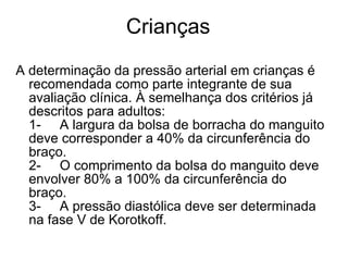 Crianças A determinação da pressão arterial em crianças é recomendada como parte integrante de sua avaliação clínica. À semelhança dos critérios já descritos para adultos: 1-     A largura da bolsa de borracha do manguito deve corresponder a 40% da circunferência do braço. 2-     O comprimento da bolsa do manguito deve envolver 80% a 100% da circunferência do braço. 3-     A pressão diastólica deve ser determinada na fase V de Korotkoff. 