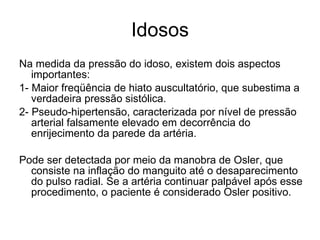 Idosos Na medida da pressão do idoso, existem dois aspectos importantes: 1- Maior freqüência de hiato auscultatório, que subestima a verdadeira pressão sistólica. 2- Pseudo-hipertensão, caracterizada por nível de pressão arterial falsamente elevado em decorrência do enrijecimento da parede da artéria.  Pode ser detectada por meio da manobra de Osler, que consiste na inflação do manguito até o desaparecimento do pulso radial. Se a artéria continuar palpável após esse procedimento, o paciente é considerado Osler positivo. 